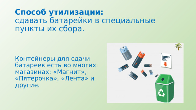 Способ утилизации:  сдавать батарейки в специальные пункты их сбора.   Контейнеры для сдачи батареек есть во многих магазинах: «Магнит», «Пятерочка», «Лента» и другие. 