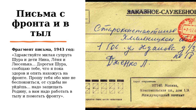 Письма с фронта и в тыл Фрагмент письма, 1943 год: «Здравствуйте милая супруга Шура и дети Нина, Лёня и Люсенька… Дорогая Шура, сообщаю тебе, что я пока здоров и опять нахожусь на фронте. Прошу тебя обо мне не беспокоиться, от судьбы не уйдёшь… надо защищать Родину, а вам надо работать в тылу и помогать фронту». 
