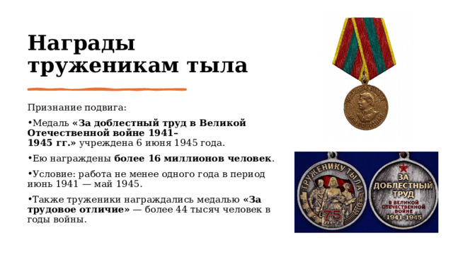 Награды труженикам тыла Признание подвига: Медаль  «За доблестный труд в Великой Отечественной войне 1941–1945 гг.»  учреждена 6 июня 1945 года. Ею награждены  более 16 миллионов человек . Условие: работа не менее одного года в период июнь 1941 — май 1945. Также труженики награждались медалью  «За трудовое отличие»  — более 44 тысяч человек в годы войны. 