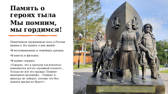 Память о героях тыла Мы помним, мы гордимся! Памятников труженикам тыла в России немного. Но память о них живёт: В воспоминаниях и семейных архивах. В книгах и фильмах. В наших сердцах. «Говорят, что в третьем тысячелетье изменилось всё на огромной планете… Только не всё это правда! Помнит нынешняя молодёжь… Помнит и никогда не забудет, потому что без памяти жизни не будет!» 