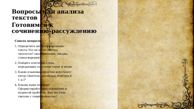 Вопросы для анализа текстов Готовимся к сочинению‑рассуждению Список вопросов: Определите авторскую позицию текста.Что он хочет сказать читателю? (воспоминания, письма, стихотворения). Найдите ключевые слова, передающие состояние героя и эпохи. Какие языковые средства использует автор (эпитеты, метафоры, повторы и т. д.)? Какова ваша позиция? Сформулируйте своё отношение к поднятой проблеме. Как эта тема связана с современностью? 