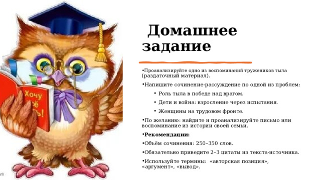   Домашнее задание Проанализируйте одно из воспоминаний тружеников тыла (раздаточный материал). Напишите сочинение‑рассуждение по одной из проблем: Роль тыла в победе над врагом. Дети и война: взросление через испытания. Женщины на трудовом фронте. Роль тыла в победе над врагом. Дети и война: взросление через испытания. Женщины на трудовом фронте. По желанию: найдите и проанализируйте письмо или воспоминание из истории своей семьи. Рекомендации: Объём сочинения: 250–350 слов. Обязательно приведите 2–3 цитаты из текста‑источника. Используйте термины: «авторская позиция», «аргумент», «вывод». 