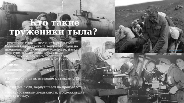   Кто такие труженики тыла? Труженики тыла — люди, которые в годы Великой Отечественной войны работали на предприятиях, в сельском хозяйстве, науке и культуре, обеспечивая фронт всем необходимым: оружием, боеприпасами, продовольствием, одеждой и медикаментами. Список: Женщины, заменившие мужчин у станков и на полях. Подростки и дети, вставшие к станкам с 12–14 лет. Пожилые люди, вернувшиеся на производство. Эвакуированные специалисты, продолжившие работу в тылу. 