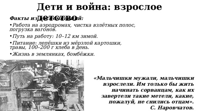 Дети и война: взрослое детство Факты из воспоминаний: Работа на аэродромах, чистка взлётных полос, погрузка вагонов. Путь на работу: 10–12 км зимой. Питание: лепёшки из мёрзлой картошки, травы, 100–200 г хлеба в день. Жизнь в землянках, бомбёжки. «Мальчишки мужали, мальчишки взрослели. Им только бы жить начинать сорванцам, как их завертели такие метели, какие, пожалуй, не снились отцам».  С. Наровчатов. 