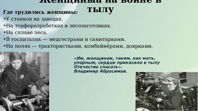 Женщиныa на войне в тылу Где трудились женщины: У станков на заводах. На торфоразработках и лесозаготовках. На сплаве леса. В госпиталях — медсестрами и санитарками. На полях — трактористками, комбайнёрами, доярками. «Им, женщинам, таким, как мать, упорным, сердце приказало в тылу Отечество спасать».  Владимир Абросимов. 