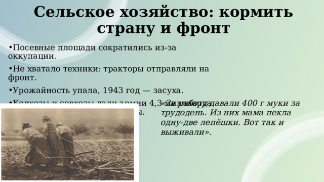 Сельское хозяйство: кормить страну и фронт Посевные площади сократились из‑за оккупации. Не хватало техники: тракторы отправляли на фронт. Урожайность упала, 1943 год — засуха. Колхозы и совхозы дали армии 4,3 миллиарда пудов зерна за 1941–1944 годы. «За работу давали 400 г муки за трудодень. Из них мама пекла одну‑две лепёшки. Вот так и выживали». 
