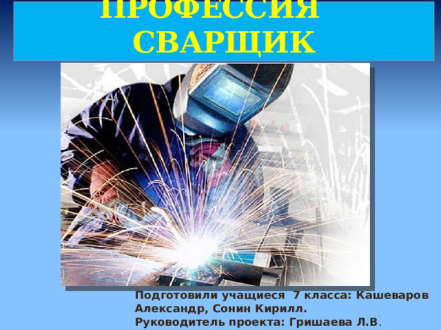 ПРОФЕССИЯ СВАРЩИК Подготовили учащиеся 7 класса: Кашеваров Александр, Сонин Кирилл. Руководитель проекта: Гришаева Л.В . 