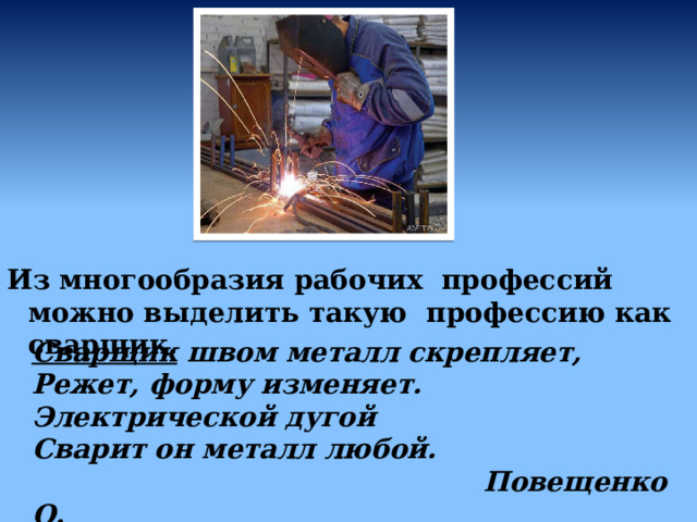 Из многообразия рабочих профессий можно выделить такую профессию как сварщик. Сварщик швом металл скрепляет,  Режет, форму изменяет.  Электрической дугой  Сварит он металл любой.  Повещенко О. 