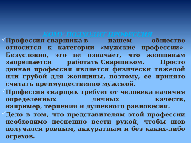   КОМУ ПОДХОДИТ ПРОФЕССИЯ   Профессия сварщика в нашем обществе относится к категории «мужские профессии». Безусловно, это не означает, что женщинам запрещается работать Сварщиком. Просто данная профессия является физически тяжелой или грубой для женщины, поэтому, ее принято считать преимущественно мужской. Профессия сварщик требует от человека наличия определенных личных качеств, например, терпения и душевного равновесия. Дело в том, что представителям этой профессии необходимо неспешно вести рукой, чтобы шов получался ровным, аккуратным и без каких-либо огрехов. 