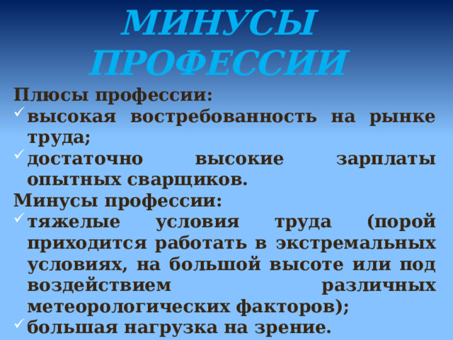      ПЛЮСЫ И МИНУСЫ ПРОФЕССИИ   Плюсы профессии: высокая востребованность на рынке труда; достаточно высокие зарплаты опытных сварщиков. Минусы профессии: тяжелые условия труда (порой приходится работать в экстремальных условиях, на большой высоте или под воздействием различных метеорологических факторов); большая нагрузка на зрение. 