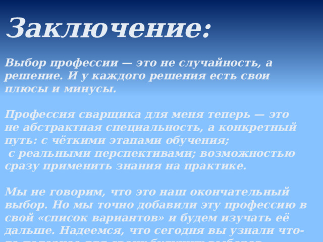  Заключение:  Выбор профессии — это не случайность, а решение. И у каждого решения есть свои плюсы и минусы.  Профессия сварщика для меня теперь — это не абстрактная специальность, а конкретный путь: с чёткими этапами обучения;  с реальными перспективами; возможностью сразу применить знания на практике.  Мы не говорим, что это наш окончательный выбор. Но мы точно добавили эту профессию в свой «список вариантов» и будем изучать её дальше. Надеемся, что сегодня вы узнали что-то полезное для своих будущих выборов.  
