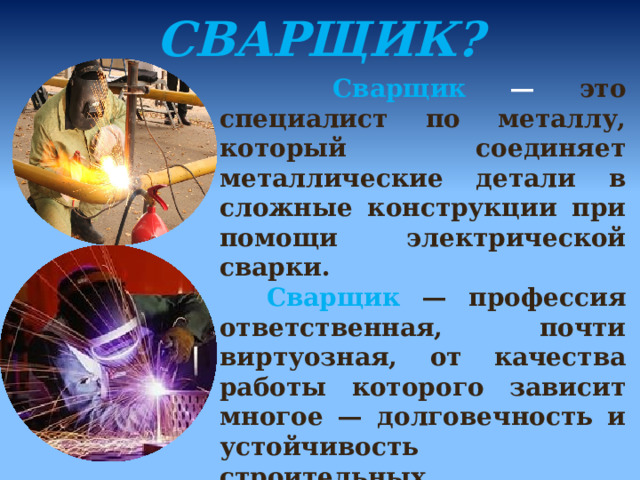 КТО ТАКОЙ СВАРЩИК?  Сварщик — это специалист по металлу, который соединяет металлические детали в сложные конструкции при помощи электрической сварки.  Сварщик  — профессия ответственная, почти виртуозная, от качества работы которого зависит многое — долговечность и устойчивость строительных конструкций, работа и срок службы различной техники.  