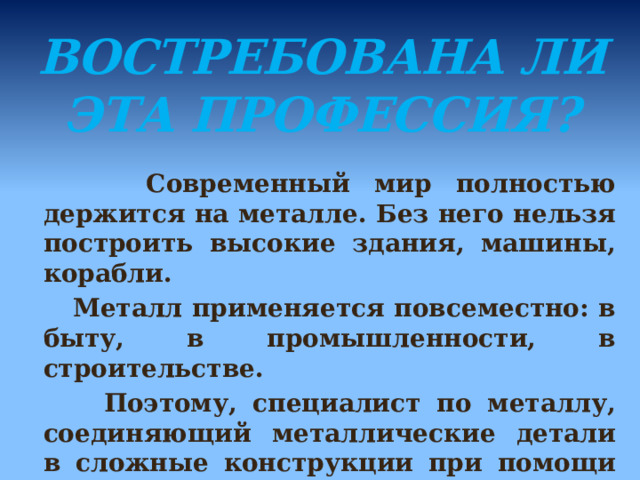 Востребована ли эта профессия?    Современный мир полностью держится на металле. Без него нельзя построить высокие здания, машины, корабли.  Металл применяется повсеместно: в быту, в промышленности, в строительстве.  Поэтому, специалист по металлу, соединяющий металлические детали в сложные конструкции при помощи электрической сварки, будет нужен всегда.  