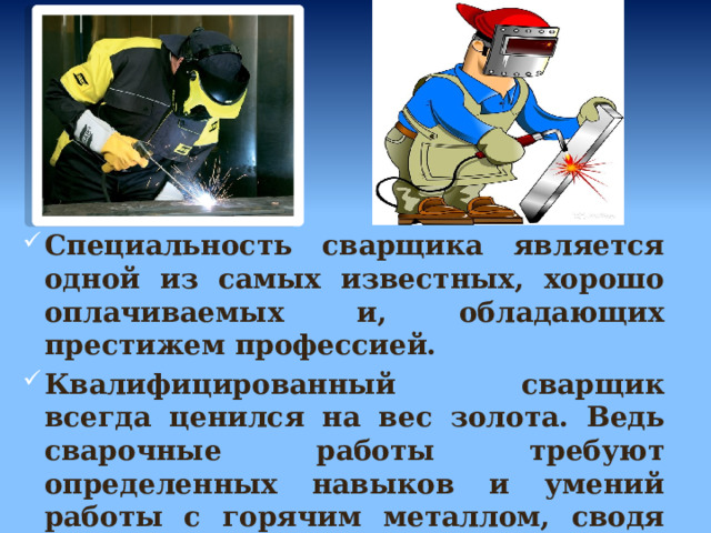 Специальность сварщика является одной из самых известных, хорошо оплачиваемых и, обладающих престижем профессией. Квалифицированный сварщик всегда ценился на вес золота. Ведь сварочные работы требуют определенных навыков и умений работы с горячим металлом, сводя его с помощью сварки. 