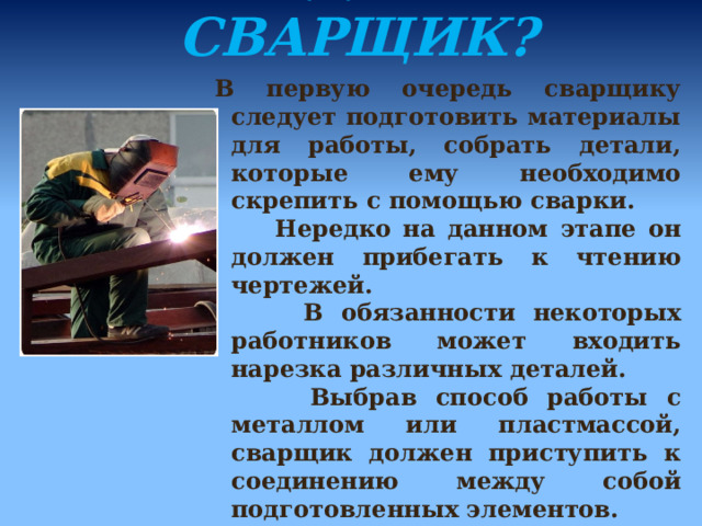 ЧТО ДЕЛАЕТ СВАРЩИК? В первую очередь сварщику следует подготовить материалы для работы, собрать детали, которые ему необходимо скрепить с помощью сварки.  Нередко на данном этапе он должен прибегать к чтению чертежей.  В обязанности некоторых работников может входить нарезка различных деталей.  Выбрав способ работы с металлом или пластмассой, сварщик должен приступить к соединению между собой подготовленных элементов. 