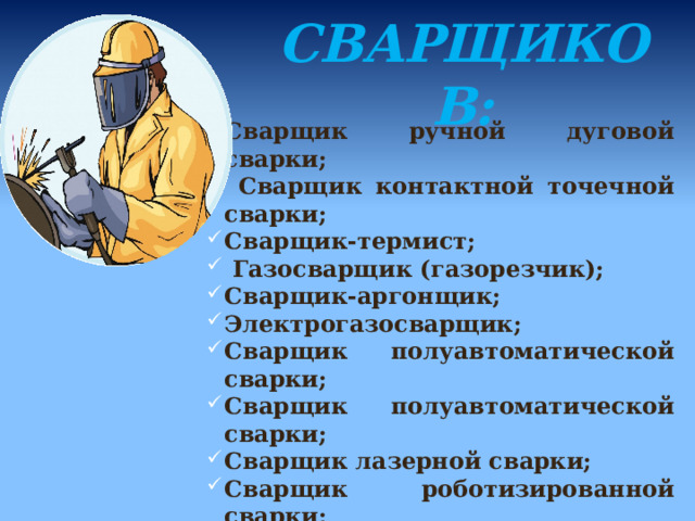  КАТЕГОРИИ  СВАРЩИКОВ:    Сварщик ручной дуговой сварки;  Сварщик контактной точечной сварки; Сварщик-термист;  Газосварщик (газорезчик); Сварщик-аргонщик; Электрогазосварщик; Сварщик полуавтоматической сварки; Сварщик полуавтоматической сварки; Сварщик лазерной сварки; Сварщик роботизированной сварки; 