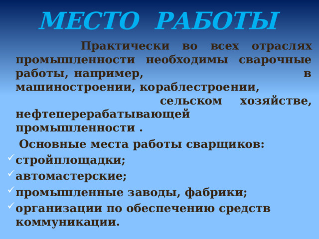 МЕСТО РАБОТЫ     Практически во всех отраслях промышленности необходимы сварочные работы, например, в машиностроении, кораблестроении, сельском хозяйстве, нефтеперерабатывающей промышленности .  Основные места работы сварщиков: стройплощадки; автомастерские; промышленные заводы, фабрики; организации по обеспечению средств коммуникации. 