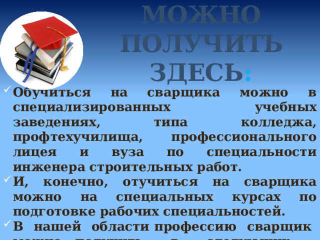 ЭТУ ПРОФЕССИЮ МОЖНО ПОЛУЧИТЬ ЗДЕСЬ : Обучиться на сварщика можно в специализированных учебных заведениях, типа колледжа, профтехучилища, профессионального лицея и вуза по специальности инженера строительных работ. И, конечно, отучиться на сварщика можно на специальных курсах по подготовке рабочих специальностей. В нашей области профессию сварщик можно получить в следующих учебных заведениях: 