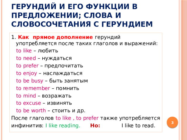 Герундий и его функции в предложении; слова и словосочетания с герундием 1. Как прямое дополнение герундий употребляется после таких глаголов и выражений:  to like – любить  to need – нуждаться  to prefer – предпочитать  to enjoy – наслаждаться  to be busy – быть занятым  to remember – помнить  to mind – возражать  to excuse – извинять  to be worth – стоить и др. После глаголов to like , to prefer также употребляется инфинитив: I like reading. Но: I like to read.   