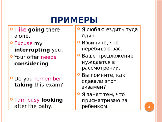 примеры I like  going there alone. Excuse my interrupting you. Your offer needs  considering . Я люблю ездить туда один. Извините, что перебиваю вас. Ваше предложение нуждается в рассмотрении. Вы помните, как сдавали этот экзамен? Я занят тем, что присматриваю за ребёнком. Do you remember taking this exam? I am busy  looking after the baby.  