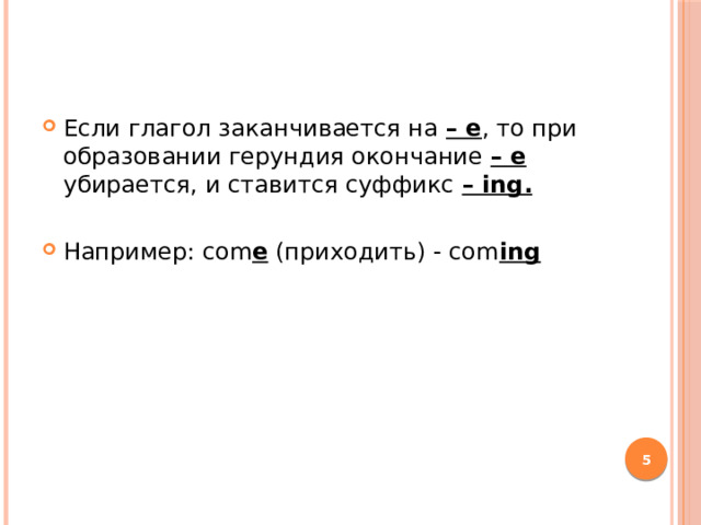 Если глагол заканчивается на – е , то при образовании герундия окончание – е убирается, и ставится суффикс – ing.  Например: com e (приходить) - com ing  