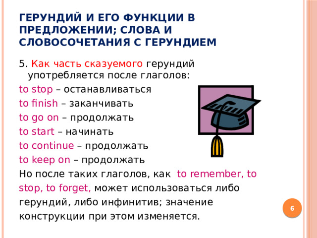 Герундий и его функции в предложении; слова и словосочетания с герундием 5. Как часть сказуемого герундий употребляется после глаголов: to stop – останавливаться to finish – заканчивать to go on – продолжать to start – начинать to continue – продолжать to keep on – продолжать Но после таких глаголов, как to remember, to stop, to forget, может использоваться либо герундий, либо инфинитив; значение конструкции при этом изменяется.   