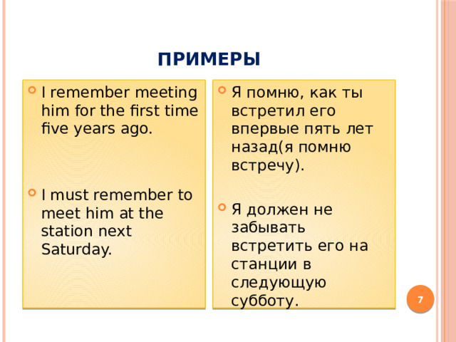 примеры I remember meeting him for the first time five years ago. Я помню, как ты встретил его впервые пять лет назад(я помню встречу). Я должен не забывать встретить его на станции в следующую субботу. I must remember to meet him at the station next Saturday.  