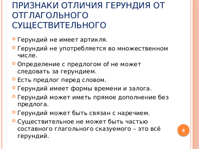 Признаки отличия герундия от отглагольного существительного Герундий не имеет артикля. Герундий не употребляется во множественном числе. Определение с предлогом of не может следовать за герундием. Есть предлог перед словом. Герундий имеет формы времени и залога. Герундий может иметь прямое дополнение без предлога. Герундий может быть связан с наречием. Существительное не может быть частью составного глагольного сказуемого – это всё герундий.  