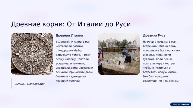 Древние корни: От Италии до Руси Древняя Италия Древняя Русь В Древней Италии 1 мая чествовали богиню плодородия Майю, дарующую жизнь и рост всему живому. Жители устраивали гуляния, украшали дома цветами и венками, приносили дары богине в надежде на хороший урожай. На Руси в ночь на 1 мая встречали Живин день, прославляя богиню жизни и весны. Люди вели гуляния, пели песни, прыгали через костры, чтобы очиститься и встретить новую жизнь. Это был праздник возрождения и надежды. Весна и Плодородие  