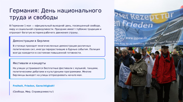 Германия: День национального труда и свободы В Германии 1 мая — официальный выходной день, посвященный свободе, миру и социальной справедливости. Праздник имеет глубокие традиции и отражает богатую историю рабочего движения страны. Демонстрации в Берлине В столице проходят многочисленные демонстрации различных политических сил, иногда перерастающие в бурные события. Полиция всегда находится в состоянии повышенной готовности. Фестивали и концерты На улицах устраиваются бесплатные фестивали с музыкой, танцами, политическими дебатами и культурными программами. Многие берлинцы выходят на улицы отпраздновать начало мая. Freiheit, Frieden, Gerechtigkeit! (Свобода, Мир, Справедливость!)  