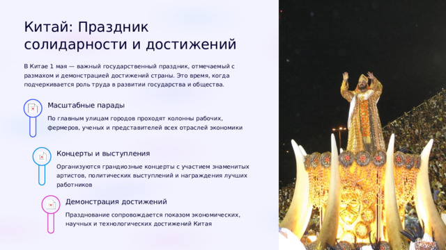 Китай: Праздник солидарности и достижений В Китае 1 мая — важный государственный праздник, отмечаемый с размахом и демонстрацией достижений страны. Это время, когда подчеркивается роль труда в развитии государства и общества. Масштабные парады По главным улицам городов проходят колонны рабочих, фермеров, ученых и представителей всех отраслей экономики Концерты и выступления Организуются грандиозные концерты с участием знаменитых артистов, политических выступлений и награждения лучших работников Демонстрация достижений Празднование сопровождается показом экономических, научных и технологических достижений Китая  