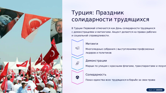 Турция: Праздник солидарности трудящихся В Турции Первомай отмечается как День солидарности трудящихся с демонстрациями и митингами. Акцент делается на правах рабочих и социальной справедливости. Митинги Многолюдные собрания с выступлениями профсоюзных лидеров и политиков Демонстрации Марши по улицам с красными флагами, транспарантами и лозунгами Солидарность Показ единства всех трудящихся в борьбе за свои права  