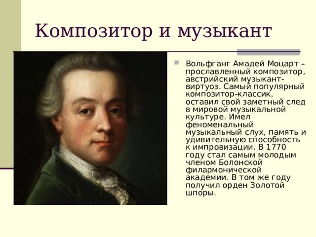 Композитор и музыкант Вольфганг Амадей Моцарт – прославленный композитор, австрийский музыкант-виртуоз. Самый популярный композитор-классик, оставил свой заметный след в мировой музыкальной культуре. Имел феноменальный музыкальный слух, память и удивительную способность к импровизации. В 1770 году стал самым молодым членом Болонской филармонической академии. В том же году получил орден Золотой шпоры. 