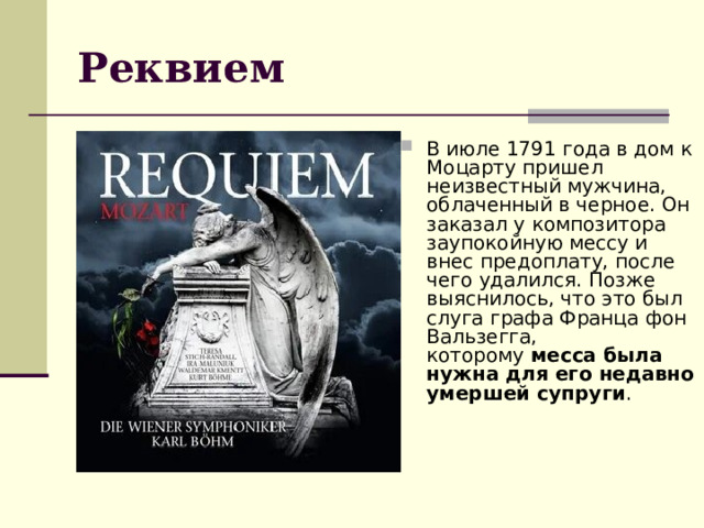 Реквием В июле 1791 года в дом к Моцарту пришел неизвестный мужчина, облаченный в черное. Он заказал у композитора заупокойную мессу и внес предоплату, после чего удалился. Позже выяснилось, что это был слуга графа Франца фон Вальзегга, которому  месса была нужна для его недавно умершей супруги . 