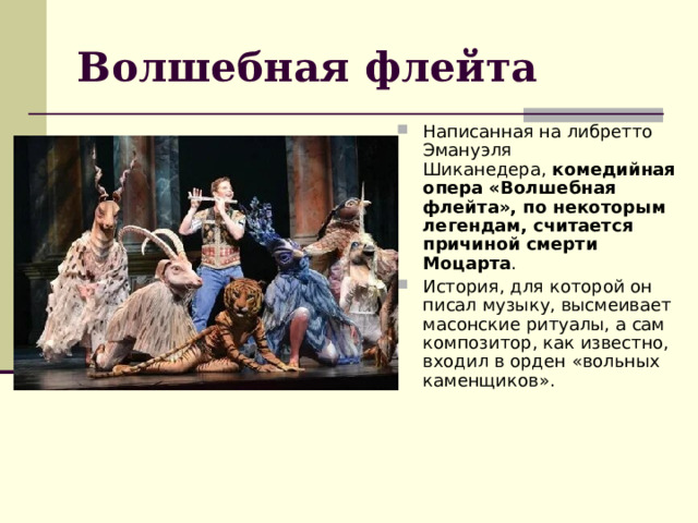 Волшебная флейта Написанная на либретто Эмануэля Шиканедера,  комедийная опера «Волшебная флейта», по некоторым легендам, считается причиной смерти Моцарта . История, для которой он писал музыку, высмеивает масонские ритуалы, а сам композитор, как известно, входил в орден «вольных каменщиков». 