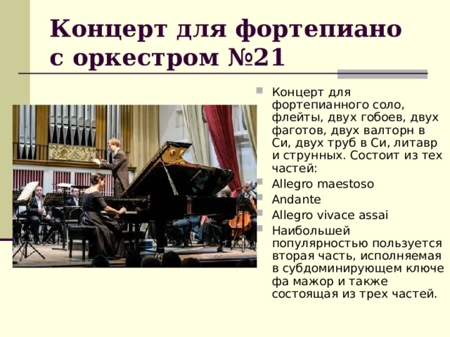 Концерт для фортепиано с оркестром №21 Концерт для фортепианного соло, флейты, двух гобоев, двух фаготов, двух валторн в Си, двух труб в Си, литавр и струнных. Состоит из тех частей: Allegro maestoso Аndante Allegro vivace assai Наибольшей популярностью пользуется вторая часть, исполняемая в субдоминирующем ключе фа мажор и также состоящая из трех частей. 