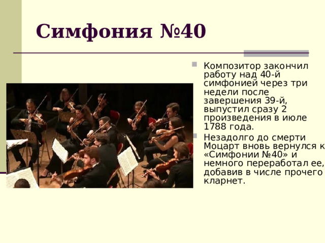 Симфония №40 Композитор закончил работу над 40-й симфонией через три недели после завершения 39-й, выпустил сразу 2 произведения в июле 1788 года. Незадолго до смерти Моцарт вновь вернулся к «Симфонии №40» и немного переработал ее, добавив в числе прочего кларнет. 