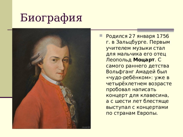 Биография Родился 27 января 1756 г. в Зальцбурге. Первым учителем музыки стал для мальчика его отец Леопольд  Моцарт . С самого раннего детства Вольфганг Амадей был «чудо-ребёнком»: уже в четырёхлетнем возрасте пробовал написать концерт для клавесина, а с шести лет блестяще выступал с концертами по странам Европы. 