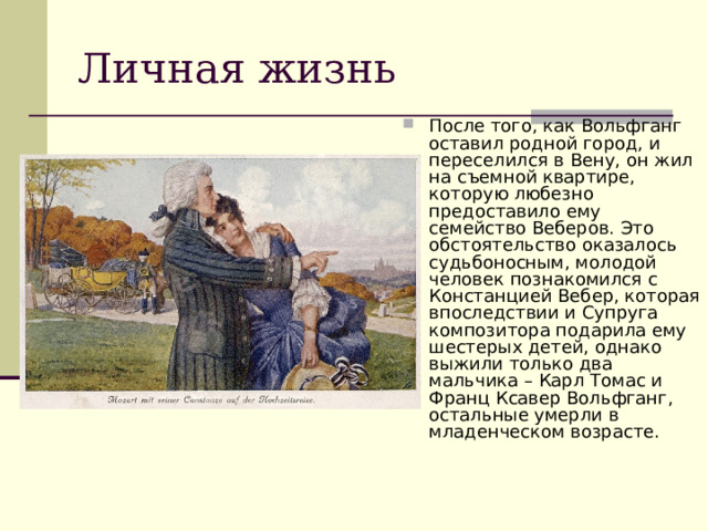 Личная жизнь После того, как Вольфганг оставил родной город, и переселился в Вену, он жил на съемной квартире, которую любезно предоставило ему семейство Веберов. Это обстоятельство оказалось судьбоносным, молодой человек познакомился с Констанцией Вебер, которая впоследствии и Супруга композитора подарила ему шестерых детей, однако выжили только два мальчика – Карл Томас и Франц Ксавер Вольфганг, остальные умерли в младенческом возрасте. 