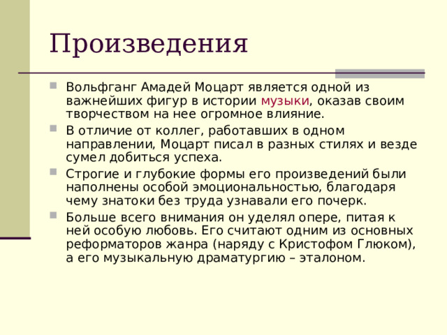 Произведения Вольфганг Амадей Моцарт является одной из важнейших фигур в истории  музыки , оказав своим творчеством на нее огромное влияние. В отличие от коллег, работавших в одном направлении, Моцарт писал в разных стилях и везде сумел добиться успеха. Строгие и глубокие формы его произведений были наполнены особой эмоциональностью, благодаря чему знатоки без труда узнавали его почерк. Больше всего внимания он уделял опере, питая к ней особую любовь. Его считают одним из основных реформаторов жанра (наряду с Кристофом Глюком), а его музыкальную драматургию – эталоном. 