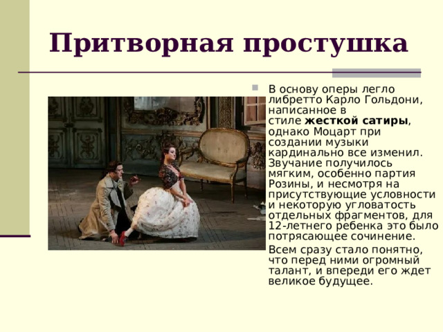 Притворная простушка В основу оперы легло либретто Карло Гольдони, написанное в стиле  жесткой сатиры , однако Моцарт при создании музыки кардинально все изменил. Звучание получилось мягким, особенно партия Розины, и несмотря на присутствующие условности и некоторую угловатость отдельных фрагментов, для 12-летнего ребенка это было потрясающее сочинение. Всем сразу стало понятно, что перед ними огромный талант, и впереди его ждет великое будущее. 