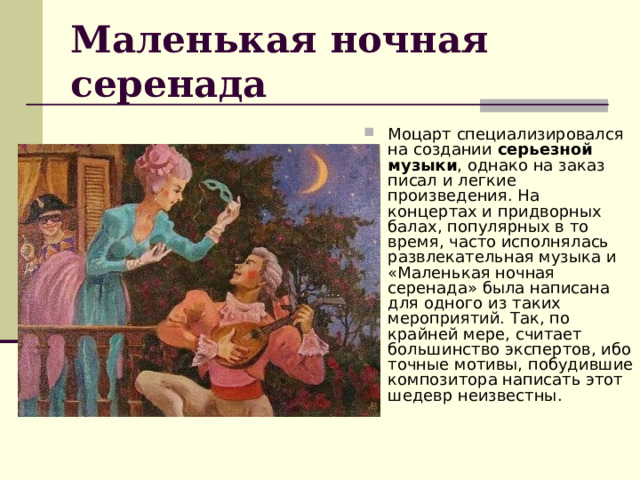 Маленькая ночная серенада Моцарт специализировался на создании  серьезной музыки , однако на заказ писал и легкие произведения. На концертах и придворных балах, популярных в то время, часто исполнялась развлекательная музыка и «Маленькая ночная серенада» была написана для одного из таких мероприятий. Так, по крайней мере, считает большинство экспертов, ибо точные мотивы, побудившие композитора написать этот шедевр неизвестны. 