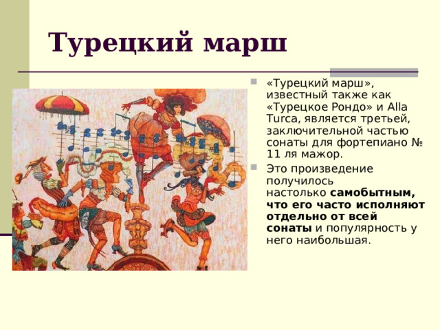 Турецкий марш «Турецкий марш», известный также как «Турецкое Рондо» и Alla Turca, является третьей, заключительной частью сонаты для фортепиано № 11 ля мажор. Это произведение получилось настолько  самобытным, что его часто исполняют отдельно от всей сонаты  и популярность у него наибольшая. 