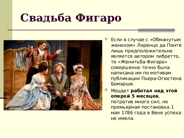 Свадьба Фигаро Если в случае с «Обманутым женихом» Лоренцо да Понте лишь предположительно является автором либретто, то «Женитьба Фигаро» совершенно точно была написана им по мотивам публикации Пьера-Огюстена Бомарше. Моцарт  работал над этой оперой 5 месяцев , потратив много сил, но премьерная постановка 1 мая 1786 года в Вене успеха не имела. 