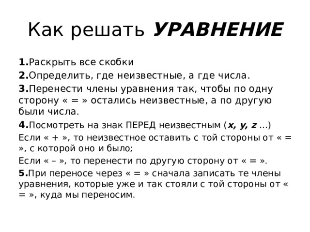 Как решать УРАВНЕНИЕ 1. Раскрыть все скобки 2. Определить, где неизвестные, а где числа. 3. Перенести члены уравнения так, чтобы по одну сторону « = » остались неизвестные, а по другую были числа. 4. Посмотреть на знак ПЕРЕД неизвестным ( x, y, z …) Если « + », то неизвестное оставить с той стороны от « = », с которой оно и было; Если « – », то перенести по другую сторону от « = ». 5. При переносе через « = » сначала записать те члены уравнения, которые уже и так стояли с той стороны от « = », куда мы переносим. 