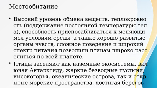 Местообитание Высокий уровень обмена веществ, теплокровность (поддержание постоянной температуры тела), способность приспосабливаться к меняющимся условиям среды, а также хорошо развитые органы чувств, сложное поведение и широкий спектр питания позволили птицам широко расселиться по всей планете. Птицы заселяют как наземные экосистемы, включая Антарктиду, жаркие безводные пустыни, высокогорья, океанические острова, так и открытые морские пространства, достигая берегов только для размножения. 