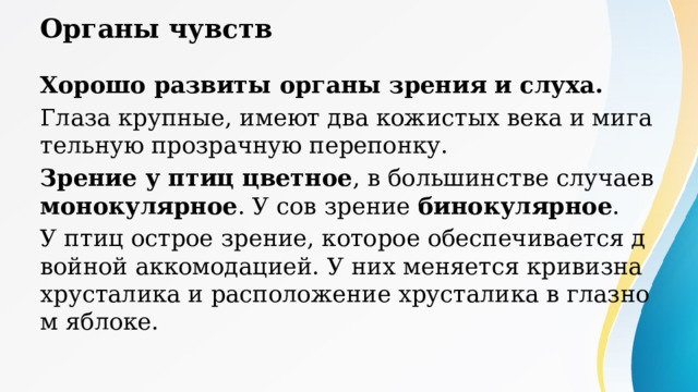 Органы чувств Хорошо развиты органы зрения и слуха. Глаза крупные, имеют два кожистых века и мигательную прозрачную перепонку. Зрение у птиц цветное , в большинстве случаев монокулярное . У сов зрение бинокулярное . У птиц острое зрение, которое обеспечивается двойной аккомодацией. У них меняется кривизна хрусталика и расположение хрусталика в глазном яблоке. Монокулярное зрение — это способность воспринимать визуальную информацию только одним глазом, при которой изображение становится плоским, а мозг получает данные от ведущего органа зрения. При этом нарушается объемное восприятие (стереоскопия) и оценка расстояния до предметов, сужается поле зрения. Это состояние характерно для животных, но у человека считается патологией. Бинокулярное зрение — это способность одновременно видеть двумя глазами, при которой мозг объединяет (фузия) два изображения в одну трехмерную (стереоскопическую) картинку. Оно обеспечивает восприятие глубины, объема и точное расстояние до предметов. Развивается с рождения до 12-14 лет, формируя стереоскопическое зрение. 