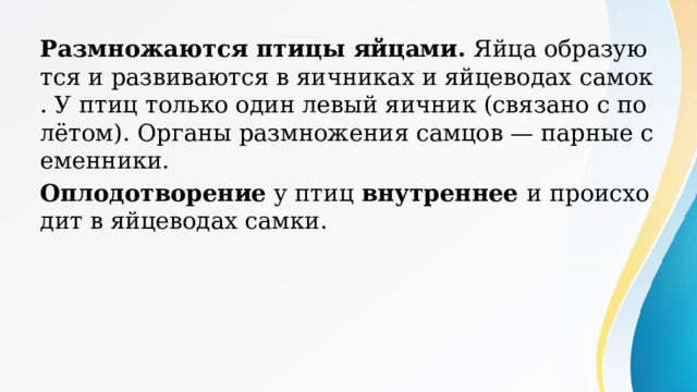 Размножаются птицы яйцами. Яйца образуются и развиваются в яичниках и яйцеводах самок. У птиц только один левый яичник (связано с полётом). Органы размножения самцов — парные семенники. Оплодотворение у птиц внутреннее и происходит в яйцеводах самки. 