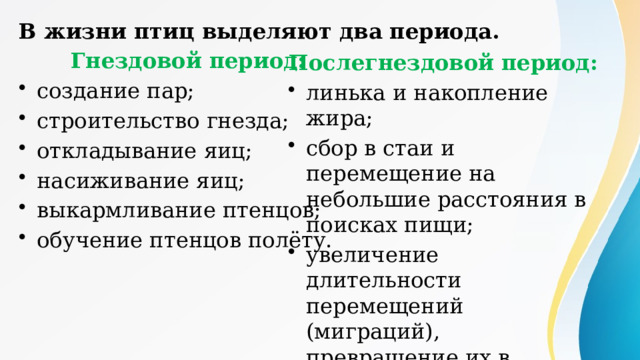 В жизни птиц выделяют два периода.  Гнездовой период: создание пар; строительство гнезда; откладывание яиц; насиживание яиц; выкармливание птенцов; обучение птенцов полёту. Послегнездовой период: линька и накопление жира; сбор в стаи и перемещение на небольшие расстояния в поисках пищи; увеличение длительности перемещений (миграций), превращение их в кочёвки или перелёты. 