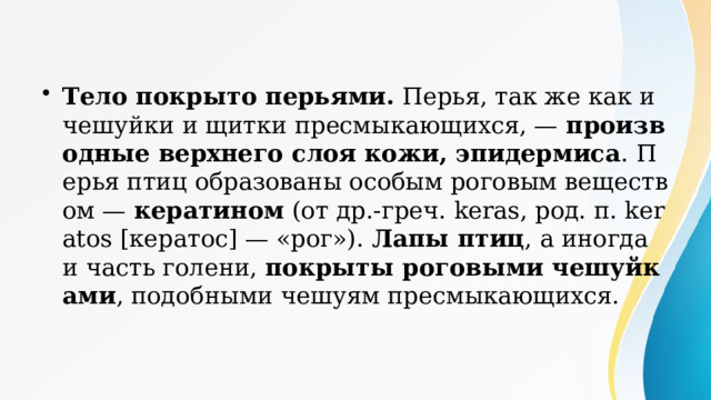 Тело покрыто перьями. Перья, так же как и чешуйки и щитки пресмыкающихся, — производные верхнего слоя кожи, эпидермиса . Перья птиц образованы особым роговым веществом — кератином (от др.-греч. keras, род. п. keratos [кератос] — «рог»). Лапы птиц , а иногда и часть голени, покрыты роговыми чешуйками , подобными чешуям пресмыкающихся. Кератины По химической природе кератины — это белки. Молекулы кератина имеют большую молекулярную массу, вытянутую нитевидную структуру и располагаются параллельно друг другу, образуя волокна или слои. Кератины не растворяются в воде и обладают большой механической прочностью, среди веществ биологического происхождения уступая только хитину. Из кератинов состоят такие производные кожи позвоночных, как чешуи и щитки пресмыкающихся; перья, когти, чешуи и роговой чехол клюва птиц; волосы, когти, ногти, иглы, роговые чехлы рогов и копыт млекопитающих. 